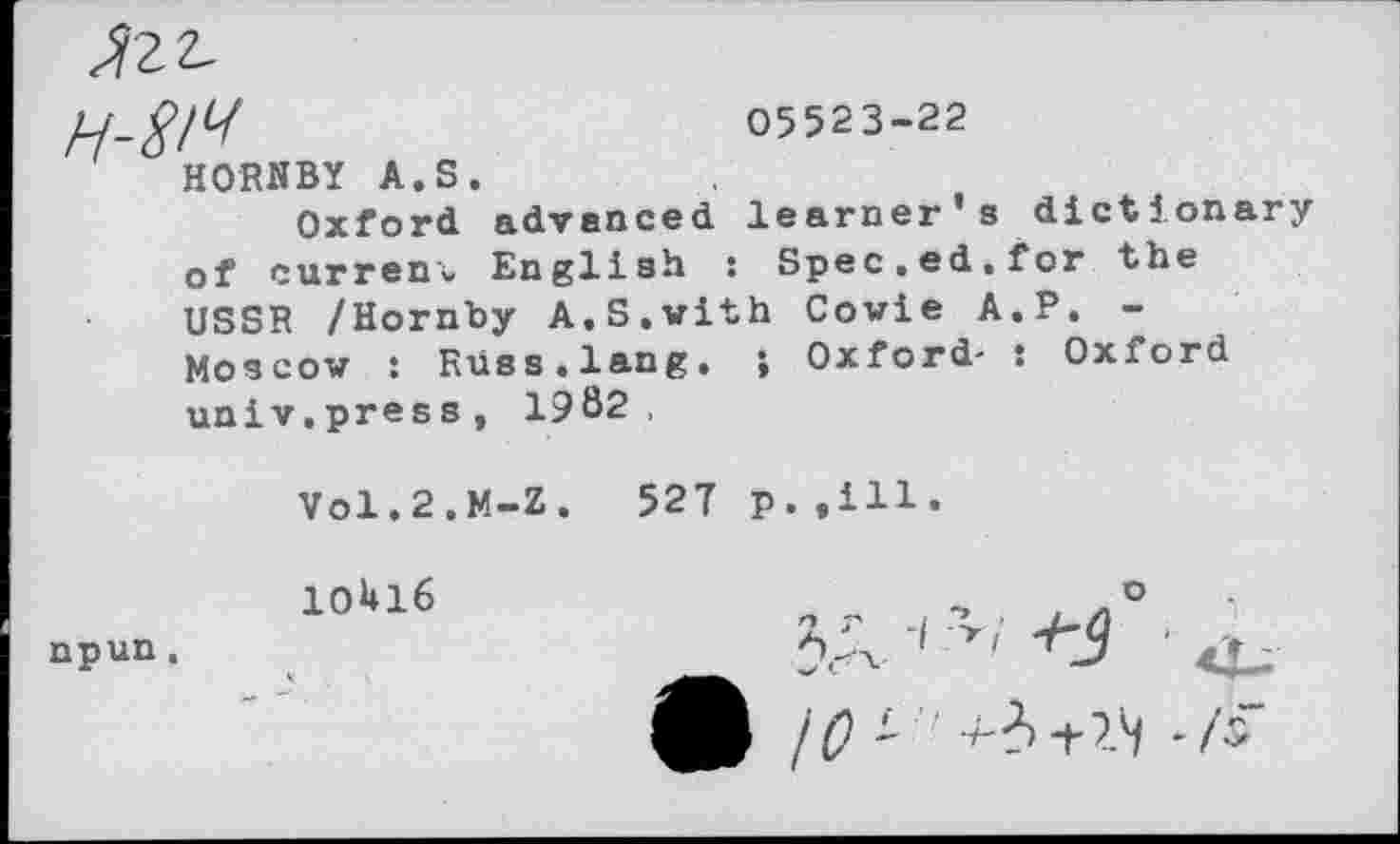 ﻿H-W
05523-22
HORNBY A.S.
Oxford advanced learner’s dictionary of current English : Spec.ed.for the USSR /Hornby A.S.with Cowie A.P. -Moscow : Russ.lang. ; Oxford- : Oxford univ.press, 1982,
V0I.2.M-Z.	527 p. .ill.
10U16	, o
npun,